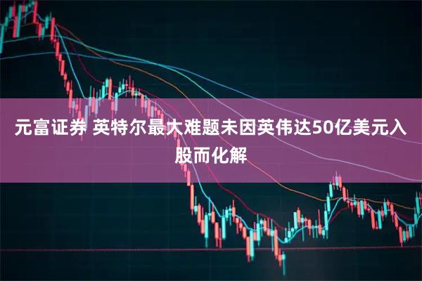 元富证券 英特尔最大难题未因英伟达50亿美元入股而化解