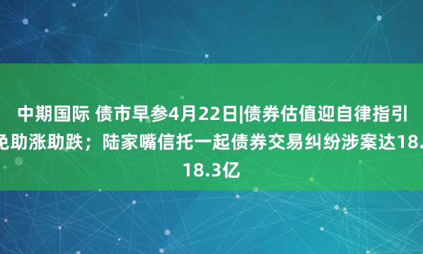 中期国际 债市早参4月22日|债券估值迎自律指引 避免助涨助跌；陆家嘴信托一起债券交易纠纷涉案达18.3亿