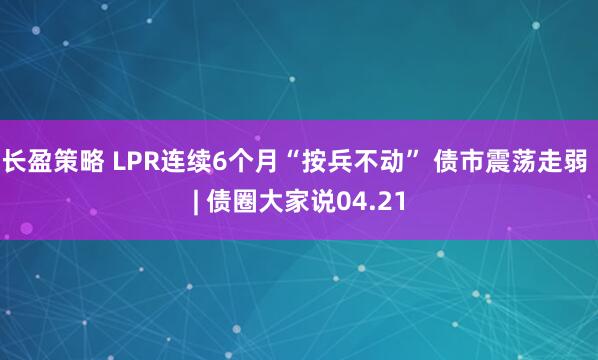 长盈策略 LPR连续6个月“按兵不动” 债市震荡走弱 | 债圈大家说04.21