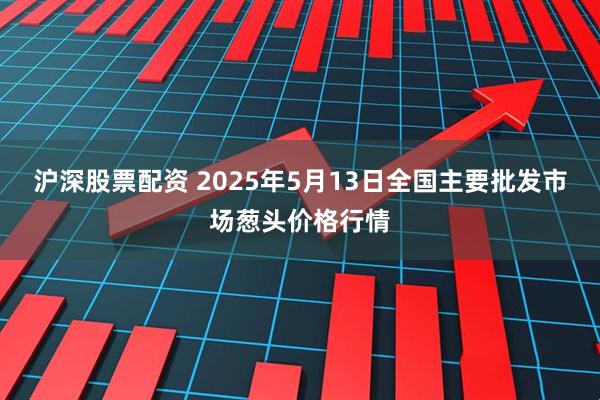 沪深股票配资 2025年5月13日全国主要批发市场葱头价格行情