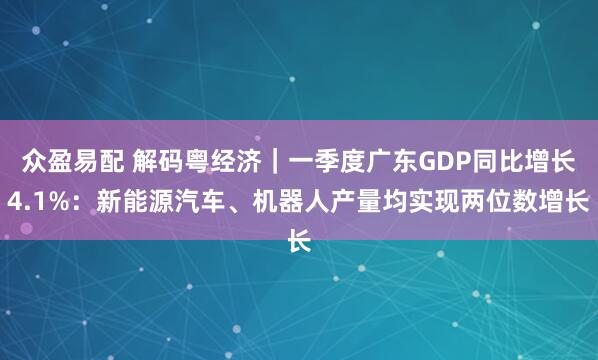 众盈易配 解码粤经济｜一季度广东GDP同比增长4.1%：新能源汽车、机器人产量均实现两位数增长