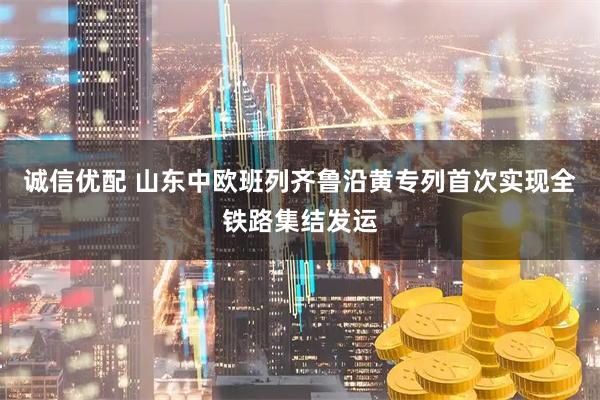 诚信优配 山东中欧班列齐鲁沿黄专列首次实现全铁路集结发运