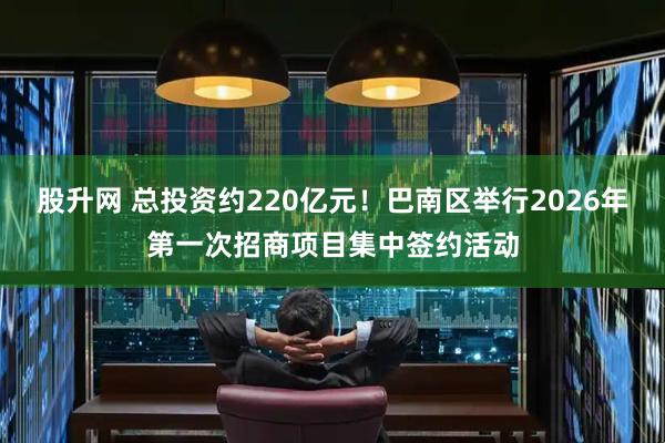 股升网 总投资约220亿元!巴南区举行2026年第一次招商项目集中签约活动