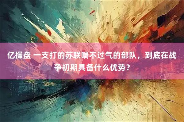 亿操盘 一支打的苏联喘不过气的部队，到底在战争初期具备什么优势？