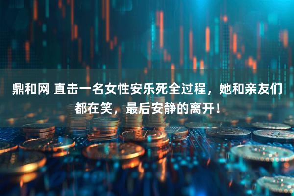 鼎和网 直击一名女性安乐死全过程，她和亲友们都在笑，最后安静的离开！