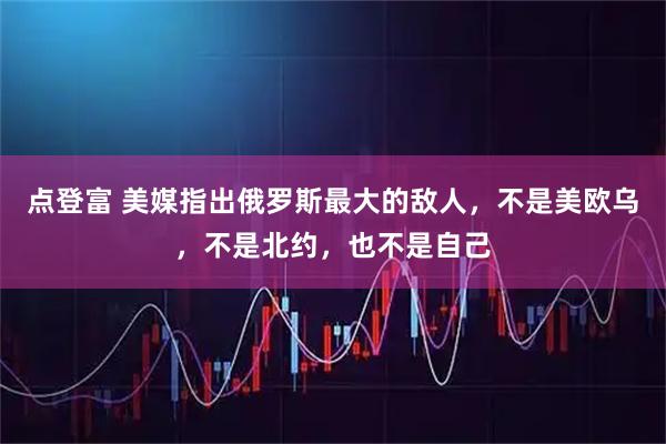 点登富 美媒指出俄罗斯最大的敌人，不是美欧乌，不是北约，也不是自己