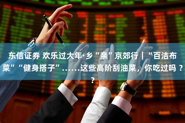 东信证券 欢乐过大年·乡“亲”京郊行｜“百洁布菜”“健身搭子”……这些高阶刮油菜，你吃过吗 ？