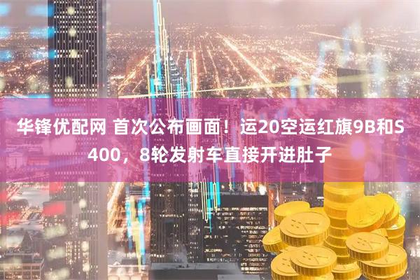 华锋优配网 首次公布画面!运20空运红旗9B和S400,8轮发射车直接开进肚子