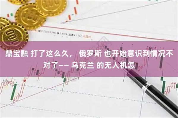 鼎宝融 打了这么久, 俄罗斯 也开始意识到情况不对了—— 乌克兰 的无人机怎