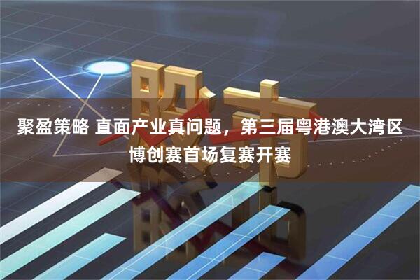聚盈策略 直面产业真问题,第三届粤港澳大湾区博创赛首场复赛开赛